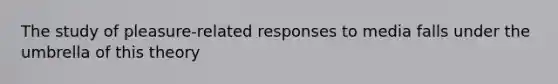 The study of pleasure-related responses to media falls under the umbrella of this theory