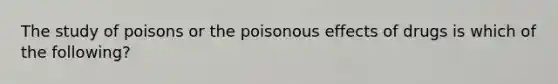 The study of poisons or the poisonous effects of drugs is which of the following?