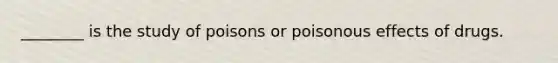 ________ is the study of poisons or poisonous effects of drugs.