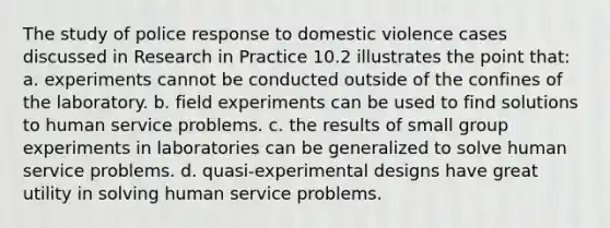 The study of police response to domestic violence cases discussed in Research in Practice 10.2 illustrates the point that: a. experiments cannot be conducted outside of the confines of the laboratory. b. field experiments can be used to find solutions to human service problems. c. the results of small group experiments in laboratories can be generalized to solve human service problems. d. quasi‑experimental designs have great utility in solving human service problems.