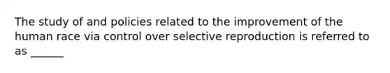 The study of and policies related to the improvement of the human race via control over selective reproduction is referred to as ______