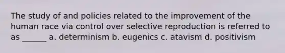 The study of and policies related to the improvement of the human race via control over selective reproduction is referred to as ______ a. determinism b. eugenics c. atavism d. positivism