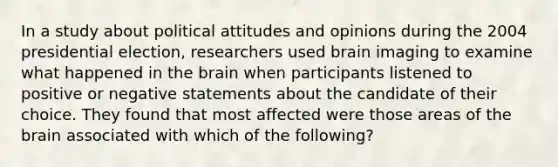 In a study about political attitudes and opinions during the 2004 presidential election, researchers used brain imaging to examine what happened in the brain when participants listened to positive or negative statements about the candidate of their choice. They found that most affected were those areas of the brain associated with which of the following?