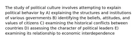 The study of political culture involves attempting to explain political behavior by A) explaining the structures and institutions of various governments B) identifying the beliefs, attitudes, and values of citizens C) examining the historical conflicts between countries D) assessing the character of political leaders E) examining its relationship to economic interdependence