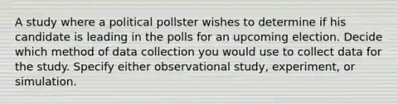 A study where a political pollster wishes to determine if his candidate is leading in the polls for an upcoming election. Decide which method of data collection you would use to collect data for the study. Specify either observational study, experiment, or simulation.