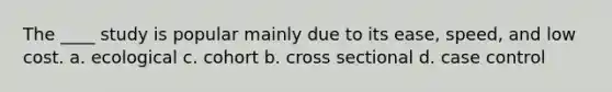 The ____ study is popular mainly due to its ease, speed, and low cost. a. ecological c. cohort b. cross sectional d. case control