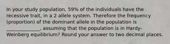 In your study population, 59% of the individuals have the recessive trait, in a 2 allele system. Therefore the frequency (proportion) of the dominant allele in the population is ______________, assuming that the population is in Hardy-Weinberg equilibrium? Round your answer to two decimal places.