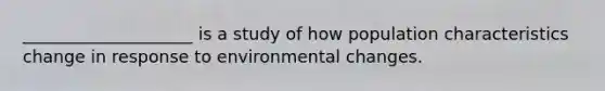 ____________________ is a study of how population characteristics change in response to environmental changes.