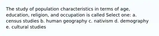 The study of population characteristics in terms of age, education, religion, and occupation is called Select one: a. census studies b. human geography c. nativism d. demography e. cultural studies