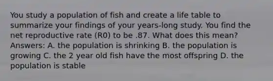 You study a population of fish and create a life table to summarize your findings of your years-long study. You find the net reproductive rate (R0) to be .87. What does this mean? Answers: A. the population is shrinking B. the population is growing C. the 2 year old fish have the most offspring D. the population is stable