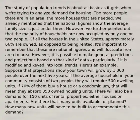 The study of population trends is about as basic as it gets when we're trying to analyze demand for housing. The more people there are in an area, the more houses that are needed. We already mentioned that the national figures show the average family size is just under three. However, we further pointed out that the majority of households are now occupied by only one or two people. Of all the houses in the United States, approximately 66% are owned, as opposed to being rented. It's important to remember that these are national figures and will fluctuate from area to area. However, it is possible to make general predictions and projections based on that kind of data - particularly if it is modified and keyed into local trends. Here's an example. Suppose that projections show your town will grow by 1,000 people over the next five years. If the average household in your community consists of two people, they will require 500 dwelling units. If 70% of them buy a house or a condominium, that will mean they absorb 350 owned housing units. There will also be a demand for 150 units of rental properties, either houses or apartments. Are there that many units available, or planned? How many new units will have to be built to accommodate this demand?