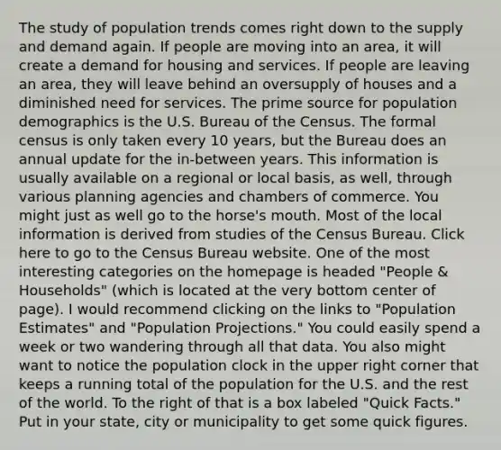 The study of population trends comes right down to the supply and demand again. If people are moving into an area, it will create a demand for housing and services. If people are leaving an area, they will leave behind an oversupply of houses and a diminished need for services. The prime source for population demographics is the U.S. Bureau of the Census. The formal census is only taken every 10 years, but the Bureau does an annual update for the in-between years. This information is usually available on a regional or local basis, as well, through various planning agencies and chambers of commerce. You might just as well go to the horse's mouth. Most of the local information is derived from studies of the Census Bureau. Click here to go to the Census Bureau website. One of the most interesting categories on the homepage is headed "People & Households" (which is located at the very bottom center of page). I would recommend clicking on the links to "Population Estimates" and "Population Projections." You could easily spend a week or two wandering through all that data. You also might want to notice the population clock in the upper right corner that keeps a running total of the population for the U.S. and the rest of the world. To the right of that is a box labeled "Quick Facts." Put in your state, city or municipality to get some quick figures.