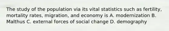 The study of the population via its vital statistics such as fertility, mortality rates, migration, and economy is A. modernization B. Malthus C. external forces of social change D. demography