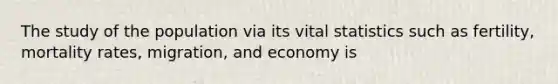 The study of the population via its vital statistics such as fertility, mortality rates, migration, and economy is