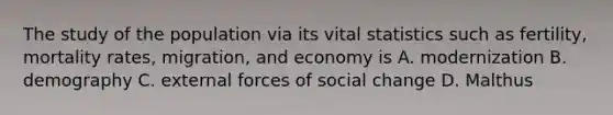 The study of the population via its vital statistics such as fertility, mortality rates, migration, and economy is A. modernization B. demography C. external forces of social change D. Malthus