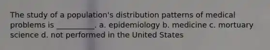 The study of a population's distribution patterns of medical problems is __________. a. epidemiology b. medicine c. mortuary science d. not performed in the United States