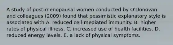 A study of post-menopausal women conducted by O'Donovan and colleagues (2009) found that pessimistic explanatory style is associated with A. reduced cell-mediated immunity. B. higher rates of physical illness. C. increased use of health facilities. D. reduced energy levels. E. a lack of physical symptoms.