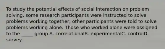 To study the potential effects of social interaction on problem solving, some research participants were instructed to solve problems working together; other participants were told to solve problems working alone. Those who worked alone were assigned to the _____ group.A. correlationalB. experimentalC. controlD. survey