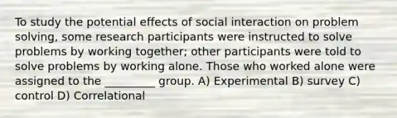 To study the potential effects of social interaction on problem solving, some research participants were instructed to solve problems by working together; other participants were told to solve problems by working alone. Those who worked alone were assigned to the _________ group. A) Experimental B) survey C) control D) Correlational