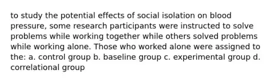 to study the potential effects of social isolation on blood pressure, some research participants were instructed to solve problems while working together while others solved problems while working alone. Those who worked alone were assigned to the: a. control group b. baseline group c. experimental group d. correlational group