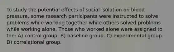 To study the potential effects of social isolation on blood pressure, some research participants were instructed to solve problems while working together while others solved problems while working alone. Those who worked alone were assigned to the: A) control group. B) baseline group. C) experimental group. D) correlational group.