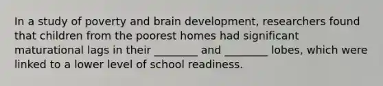 In a study of poverty and brain development, researchers found that children from the poorest homes had significant maturational lags in their ________ and ________ lobes, which were linked to a lower level of school readiness.