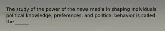 The study of the power of the news media in shaping individuals' political knowledge, preferences, and political behavior is called the ______.