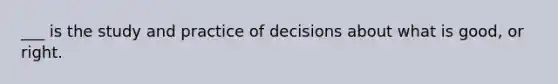 ___ is the study and practice of decisions about what is good, or right.