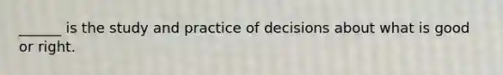 ______ is the study and practice of decisions about what is good or right.