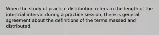 When the study of practice distribution refers to the length of the intertrial interval during a practice session, there is general agreement about the definitions of the terms massed and distributed.