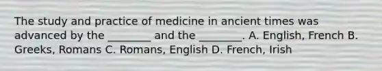 The study and practice of medicine in ancient times was advanced by the​ ________ and the​ ________. A. ​English, French B. ​Greeks, Romans C. ​Romans, English D. ​French, Irish