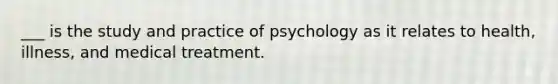 ___ is the study and practice of psychology as it relates to health, illness, and medical treatment.