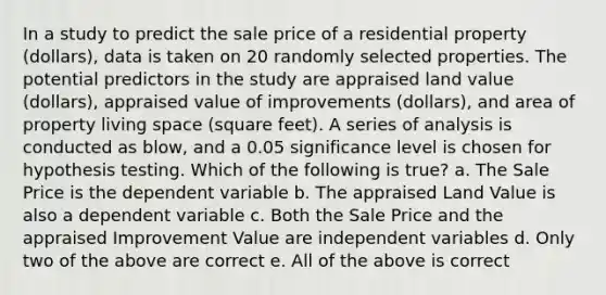 In a study to predict the sale price of a residential property (dollars), data is taken on 20 randomly selected properties. The potential predictors in the study are appraised land value (dollars), appraised value of improvements (dollars), and area of property living space (square feet). A series of analysis is conducted as blow, and a 0.05 significance level is chosen for hypothesis testing. Which of the following is true? a. The Sale Price is the dependent variable b. The appraised Land Value is also a dependent variable c. Both the Sale Price and the appraised Improvement Value are independent variables d. Only two of the above are correct e. All of the above is correct