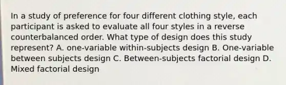 In a study of preference for four different clothing style, each participant is asked to evaluate all four styles in a reverse counterbalanced order. What type of design does this study represent? A. one-variable within-subjects design B. One-variable between subjects design C. Between-subjects factorial design D. Mixed factorial design