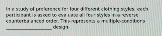 In a study of preference for four different clothing styles, each participant is asked to evaluate all four styles in a reverse counterbalanced order. This represents a multiple-conditions ____________________ design.