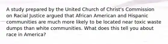 A study prepared by the United Church of Christ's Commission on Racial Justice argued that African American and Hispanic communities are much more likely to be located near toxic waste dumps than white communities. What does this tell you about race in America?