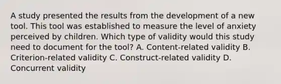 A study presented the results from the development of a new tool. This tool was established to measure the level of anxiety perceived by children. Which type of validity would this study need to document for the tool? A. Content-related validity B. Criterion-related validity C. Construct-related validity D. Concurrent validity