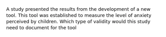 A study presented the results from the development of a new tool. This tool was established to measure the level of anxiety perceived by children. Which type of validity would this study need to document for the tool