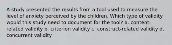 A study presented the results from a tool used to measure the level of anxiety perceived by the children. Which type of validity would this study need to document for the tool? a. content-related validity b. criterion validity c. construct-related validity d. concurrent validity