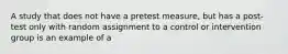 A study that does not have a pretest measure, but has a post-test only with random assignment to a control or intervention group is an example of a
