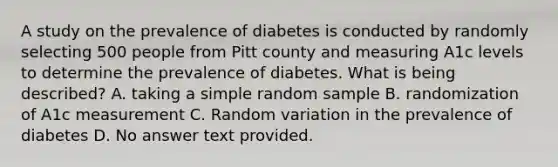 A study on the prevalence of diabetes is conducted by randomly selecting 500 people from Pitt county and measuring A1c levels to determine the prevalence of diabetes. What is being described? A. taking a simple random sample B. randomization of A1c measurement C. Random variation in the prevalence of diabetes D. No answer text provided.