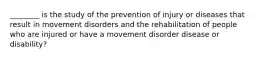 ________ is the study of the prevention of injury or diseases that result in movement disorders and the rehabilitation of people who are injured or have a movement disorder disease or disability?