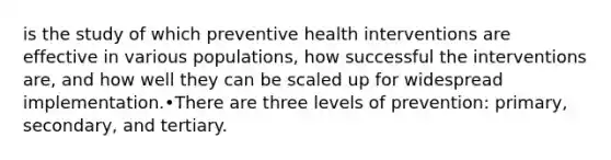 is the study of which preventive health interventions are effective in various populations, how successful the interventions are, and how well they can be scaled up for widespread implementation.•There are three levels of prevention: primary, secondary, and tertiary.