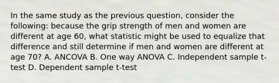 In the same study as the previous question, consider the following: because the grip strength of men and women are different at age 60, what statistic might be used to equalize that difference and still determine if men and women are different at age 70? A. ANCOVA B. One way ANOVA C. Independent sample t-test D. Dependent sample t-test