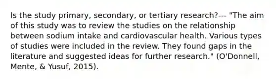 Is the study primary, secondary, or tertiary research?--- "The aim of this study was to review the studies on the relationship between sodium intake and cardiovascular health. Various types of studies were included in the review. They found gaps in the literature and suggested ideas for further research." (O'Donnell, Mente, & Yusuf, 2015).