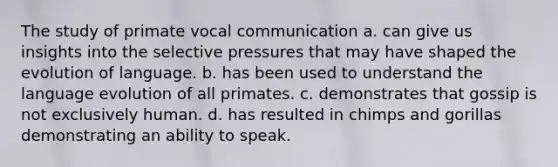 The study of primate vocal communication a. can give us insights into the selective pressures that may have shaped the evolution of language. b. has been used to understand the language evolution of all primates. c. demonstrates that gossip is not exclusively human. d. has resulted in chimps and gorillas demonstrating an ability to speak.