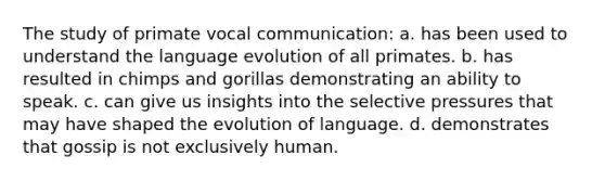 The study of primate vocal communication: a. has been used to understand the language evolution of all primates. b. has resulted in chimps and gorillas demonstrating an ability to speak. c. can give us insights into the selective pressures that may have shaped the evolution of language. d. demonstrates that gossip is not exclusively human.