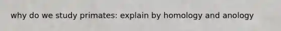 why do we study primates: explain by homology and anology