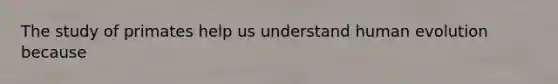 The study of primates help us understand human evolution because
