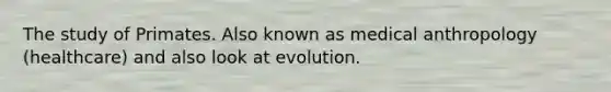 The study of Primates. Also known as medical anthropology (healthcare) and also look at evolution.